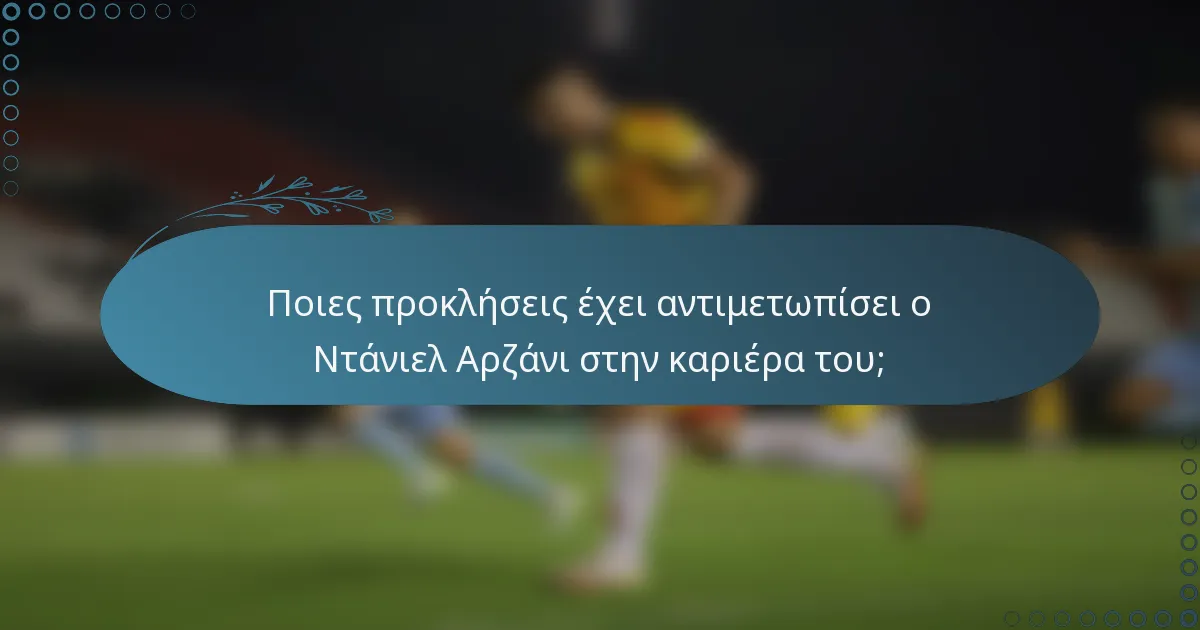 Ποιες προκλήσεις έχει αντιμετωπίσει ο Ντάνιελ Αρζάνι στην καριέρα του;