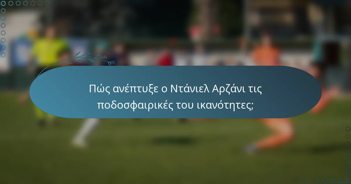 Πώς ανέπτυξε ο Ντάνιελ Αρζάνι τις ποδοσφαιρικές του ικανότητες;